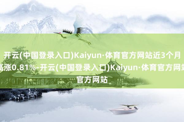 开云(中国登录入口)Kaiyun·体育官方网站近3个月高涨0.81%-开云(中国登录入口)Kaiyun·体育官方网站