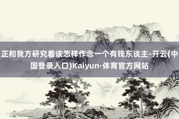 正和我方研究着该怎样作念一个有钱东谈主-开云(中国登录入口)Kaiyun·体育官方网站