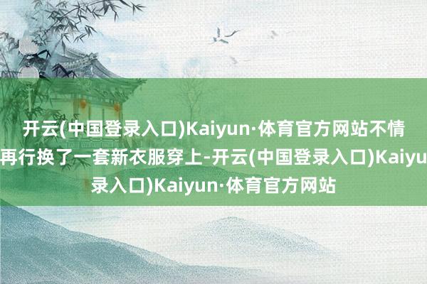 开云(中国登录入口)Kaiyun·体育官方网站不情不肯地去房间里再行换了一套新衣服穿上-开云(中国登录入口)Kaiyun·体育官方网站