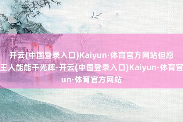 开云(中国登录入口)Kaiyun·体育官方网站但愿每一刻王人能能干光辉-开云(中国登录入口)Kaiyun·体育官方网站