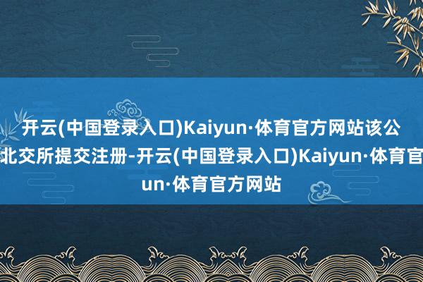 开云(中国登录入口)Kaiyun·体育官方网站该公司已在北交所提交注册-开云(中国登录入口)Kaiyun·体育官方网站