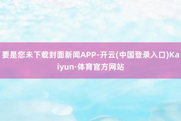 要是您未下载封面新闻APP-开云(中国登录入口)Kaiyun·体育官方网站