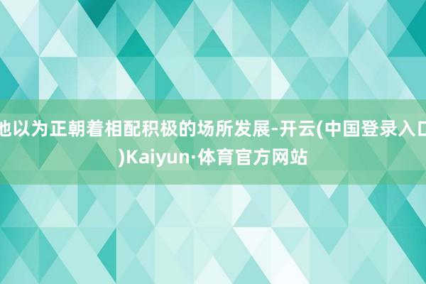 他以为正朝着相配积极的场所发展-开云(中国登录入口)Kaiyun·体育官方网站