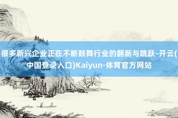 很多新兴企业正在不断鼓舞行业的翻新与跳跃-开云(中国登录入口)Kaiyun·体育官方网站