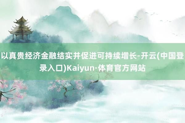 以真贵经济金融结实并促进可持续增长-开云(中国登录入口)Kaiyun·体育官方网站