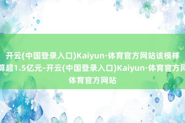 开云(中国登录入口)Kaiyun·体育官方网站该模样预算超1.5亿元-开云(中国登录入口)Kaiyun·体育官方网站