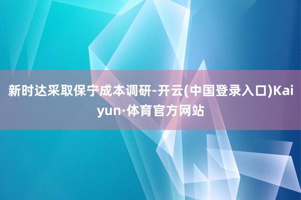 新时达采取保宁成本调研-开云(中国登录入口)Kaiyun·体育官方网站