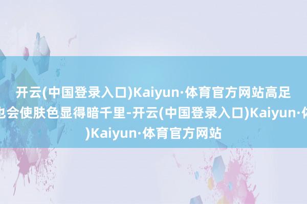 开云(中国登录入口)Kaiyun·体育官方网站高足够度的颜料也会使肤色显得暗千里-开云(中国登录入口)Kaiyun·体育官方网站