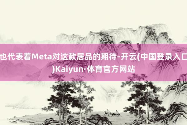 也代表着Meta对这款居品的期待-开云(中国登录入口)Kaiyun·体育官方网站