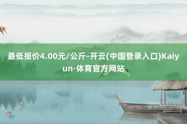 最低报价4.00元/公斤-开云(中国登录入口)Kaiyun·体育官方网站