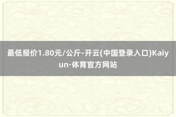 最低报价1.80元/公斤-开云(中国登录入口)Kaiyun·体育官方网站