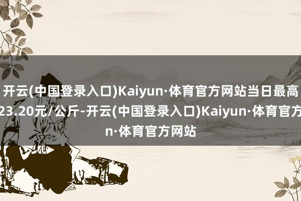 开云(中国登录入口)Kaiyun·体育官方网站当日最高报价23.20元/公斤-开云(中国登录入口)Kaiyun·体育官方网站