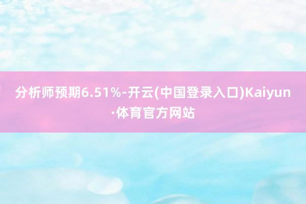 分析师预期6.51%-开云(中国登录入口)Kaiyun·体育官方网站