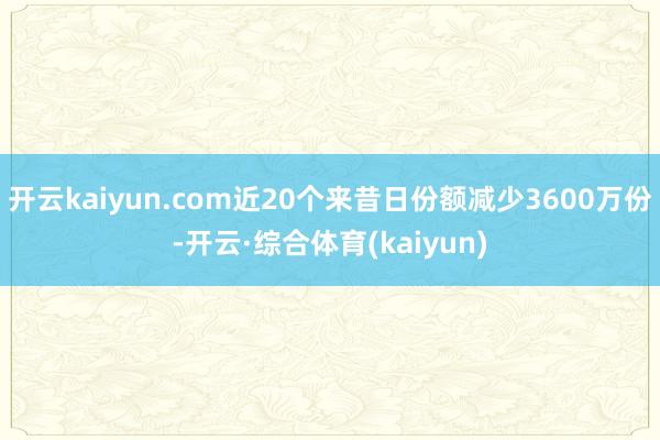 开云kaiyun.com近20个来昔日份额减少3600万份-开云·综合体育(kaiyun)