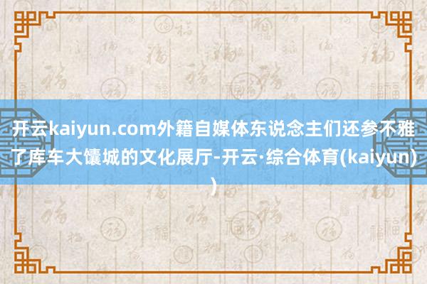 开云kaiyun.com外籍自媒体东说念主们还参不雅了库车大馕城的文化展厅-开云·综合体育(kaiy