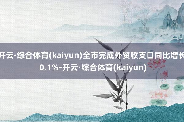 开云·综合体育(kaiyun)全市完成外贸收支口同比增长 0.1%-开云·综合体育(kaiyun)