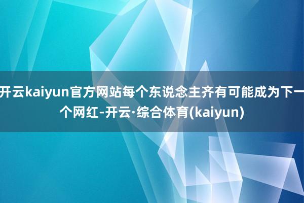 开云kaiyun官方网站每个东说念主齐有可能成为下一个网红-开云·综合体育(kaiyun)