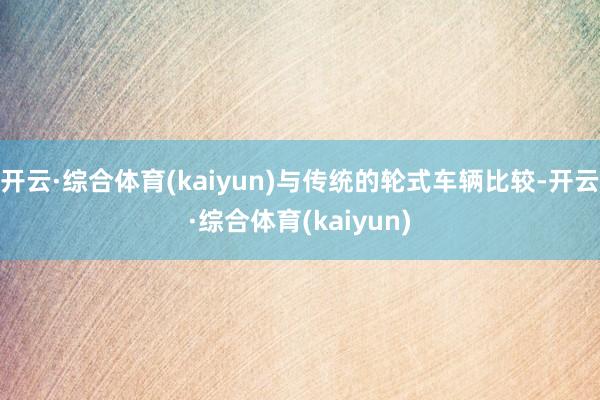 开云·综合体育(kaiyun)与传统的轮式车辆比较-开云·综合体育(kaiyun)