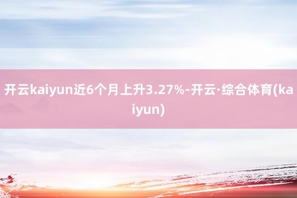 开云kaiyun近6个月上升3.27%-开云·综合体育(kaiyun)