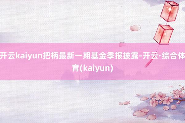 开云kaiyun把柄最新一期基金季报披露-开云·综合体育(kaiyun)