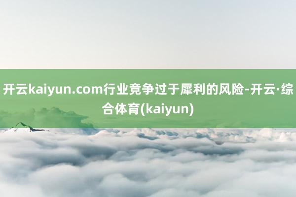 开云kaiyun.com行业竞争过于犀利的风险-开云·综合体育(kaiyun)