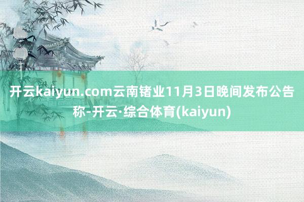 开云kaiyun.com　　云南锗业11月3日晚间发布公告称-开云·综合体育(kaiyun)