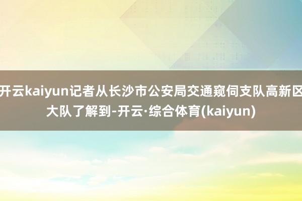 开云kaiyun记者从长沙市公安局交通窥伺支队高新区大队了解到-开云·综合体育(kaiyun)