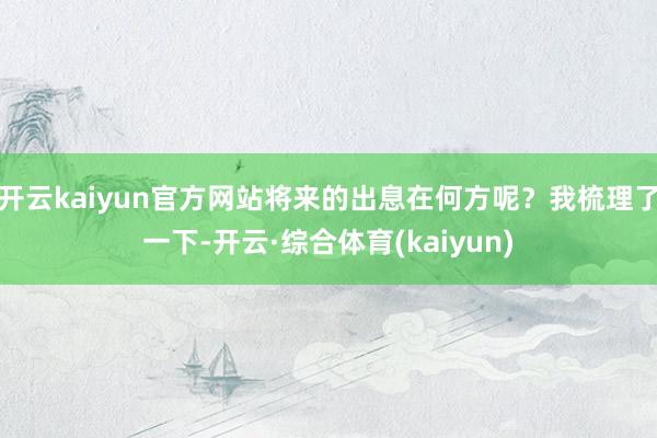 开云kaiyun官方网站将来的出息在何方呢？我梳理了一下-开云·综合体育(kaiyun)