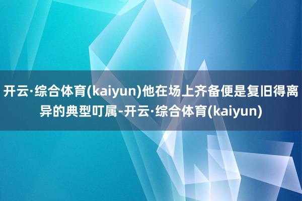 开云·综合体育(kaiyun)他在场上齐备便是复旧得离异的典型叮属-开云·综合体育(kaiyun)