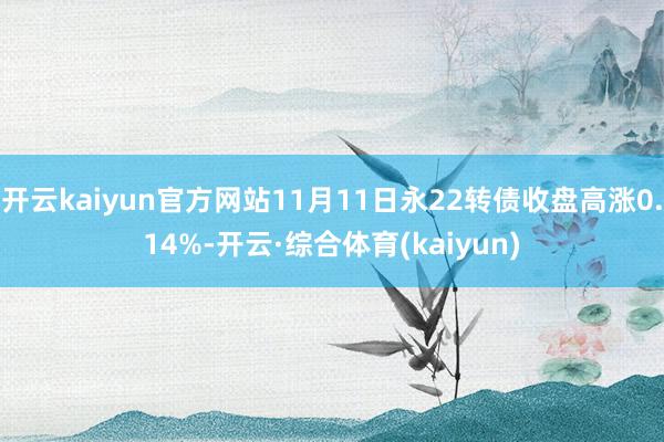 开云kaiyun官方网站11月11日永22转债收盘高涨0.14%-开云·综合体育(kaiyun)