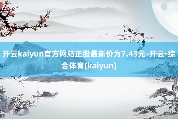 开云kaiyun官方网站正股最新价为7.43元-开云·综合体育(kaiyun)