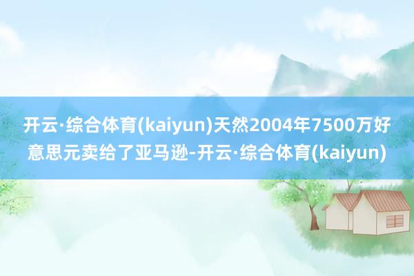 开云·综合体育(kaiyun)天然2004年7500万好意思元卖给了亚马逊-开云·综合体育(kaiy