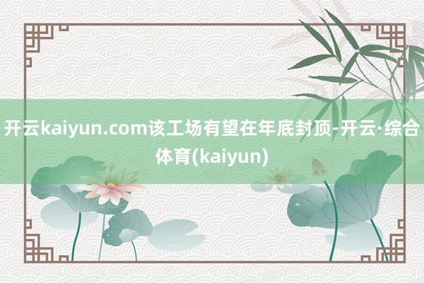 开云kaiyun.com该工场有望在年底封顶-开云·综合体育(kaiyun)