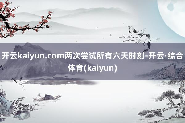 开云kaiyun.com两次尝试所有六天时刻-开云·综合体育(kaiyun)