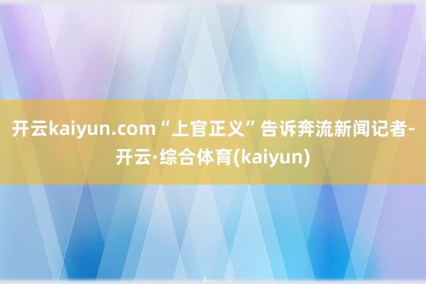 开云kaiyun.com　　“上官正义”告诉奔流新闻记者-开云·综合体育(kaiyun)