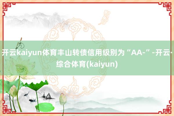 开云kaiyun体育丰山转债信用级别为“AA-”-开云·综合体育(kaiyun)