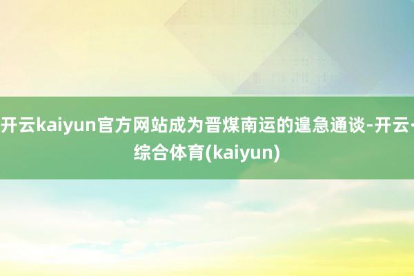 开云kaiyun官方网站成为晋煤南运的遑急通谈-开云·综合体育(kaiyun)