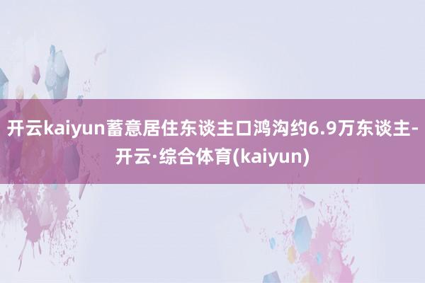 开云kaiyun蓄意居住东谈主口鸿沟约6.9万东谈主-开云·综合体育(kaiyun)