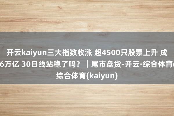 开云kaiyun三大指数收涨 超4500只股票上升 成交额超1.6万亿 30日线站稳了吗？｜尾市盘货