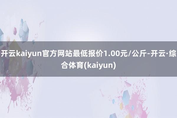 开云kaiyun官方网站最低报价1.00元/公斤-开云·综合体育(kaiyun)