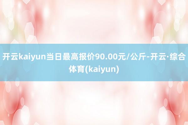 开云kaiyun当日最高报价90.00元/公斤-开云·综合体育(kaiyun)