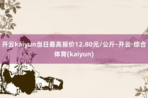 开云kaiyun当日最高报价12.80元/公斤-开云·综合体育(kaiyun)