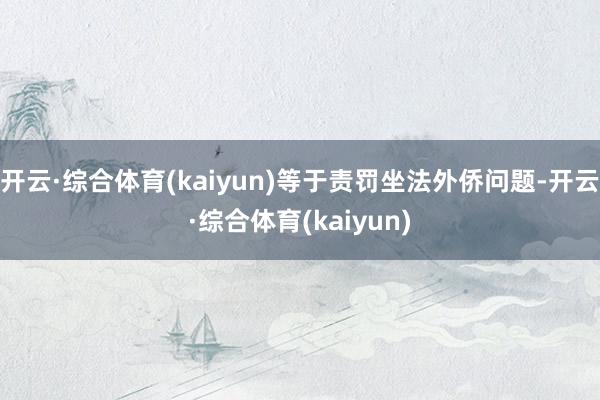 开云·综合体育(kaiyun)等于责罚坐法外侨问题-开云·综合体育(kaiyun)