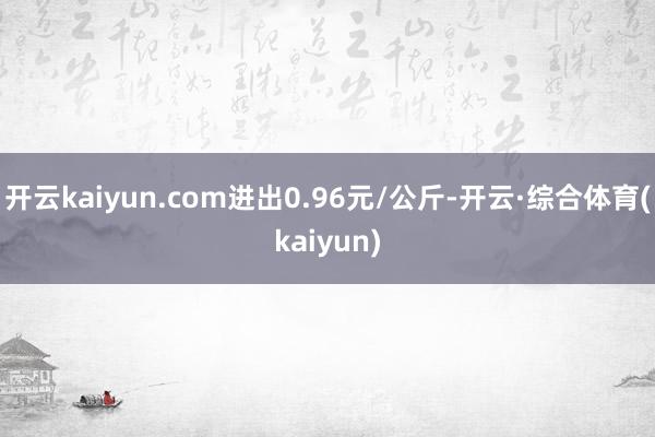 开云kaiyun.com进出0.96元/公斤-开云·综合体育(kaiyun)