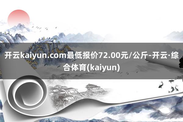 开云kaiyun.com最低报价72.00元/公斤-开云·综合体育(kaiyun)