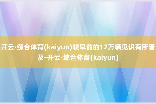 开云·综合体育(kaiyun)较早前的12万辆见识有所普及-开云·综合体育(kaiyun)