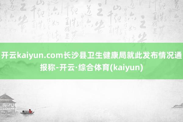 开云kaiyun.com长沙县卫生健康局就此发布情况通报称-开云·综合体育(kaiyun)