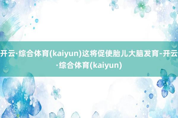 开云·综合体育(kaiyun)这将促使胎儿大脑发育-开云·综合体育(kaiyun)