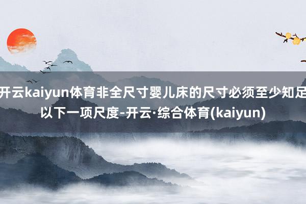 开云kaiyun体育非全尺寸婴儿床的尺寸必须至少知足以下一项尺度-开云·综合体育(kaiyun)