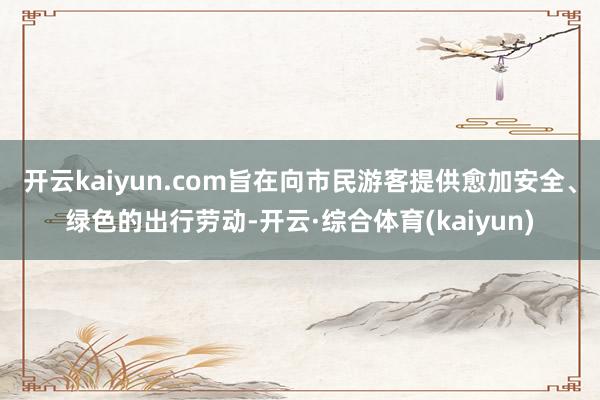 开云kaiyun.com旨在向市民游客提供愈加安全、绿色的出行劳动-开云·综合体育(kaiyun)